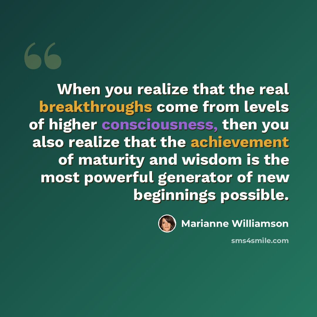 “When you realize that the real breakthroughs come from levels of higher consciousness, then you also realize that the achievement of maturity and wisdom is the most powerful generator of new beginnings possible.” quote by Marianne Williamson