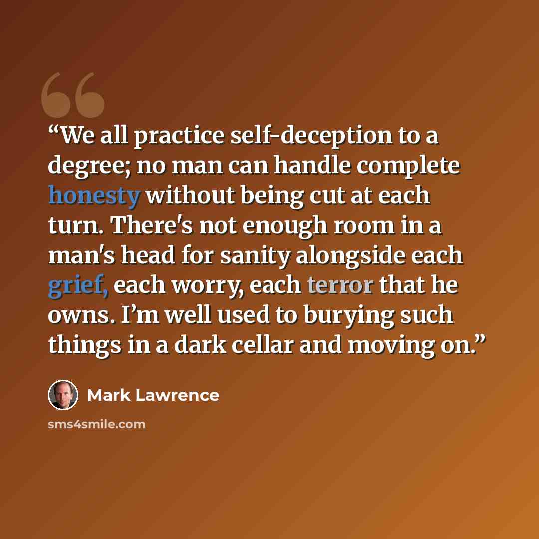 “We all practice self-deception to a degree; no man can handle complete honesty without being cut at each turn. There's not enough room in a man's head for sanity alongside each grief, each worry, each terror that he owns. I’m well used to burying such things in a dark cellar and moving on.” quote by Mark Lawrence