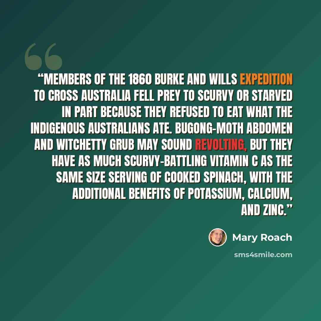 “Members of the 1860 Burke and Wills expedition to cross Australia fell prey to scurvy or starved in part because they refused to eat what the indigenous Australians ate. Bugong-moth abdomen and witchetty grub may sound revolting, but they have as much scurvy-battling vitamin C as the same size…” quote by Mary Roach