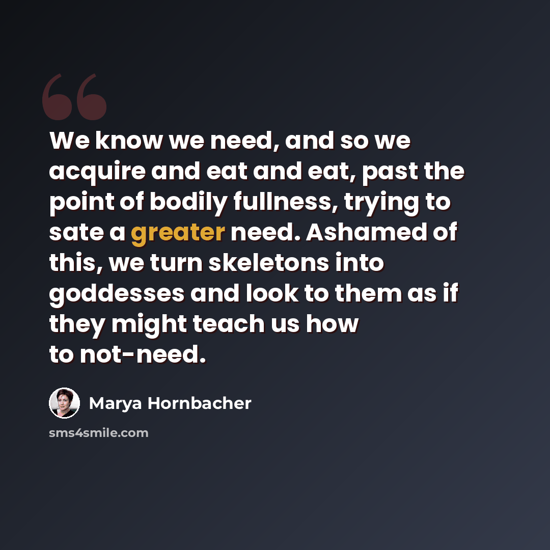 “We know we need, and so we acquire and eat and eat, past the point of bodily fullness, trying to sate a greater need. Ashamed of this, we turn skeletons into goddesses and look to them as if they might teach us how to not-need.” quote by Marya Hornbacher