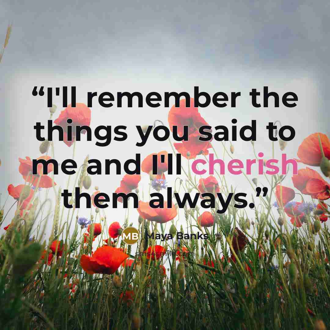 “I'll remember the things you said to me and I'll cherish them always.” quote by Maya Banks