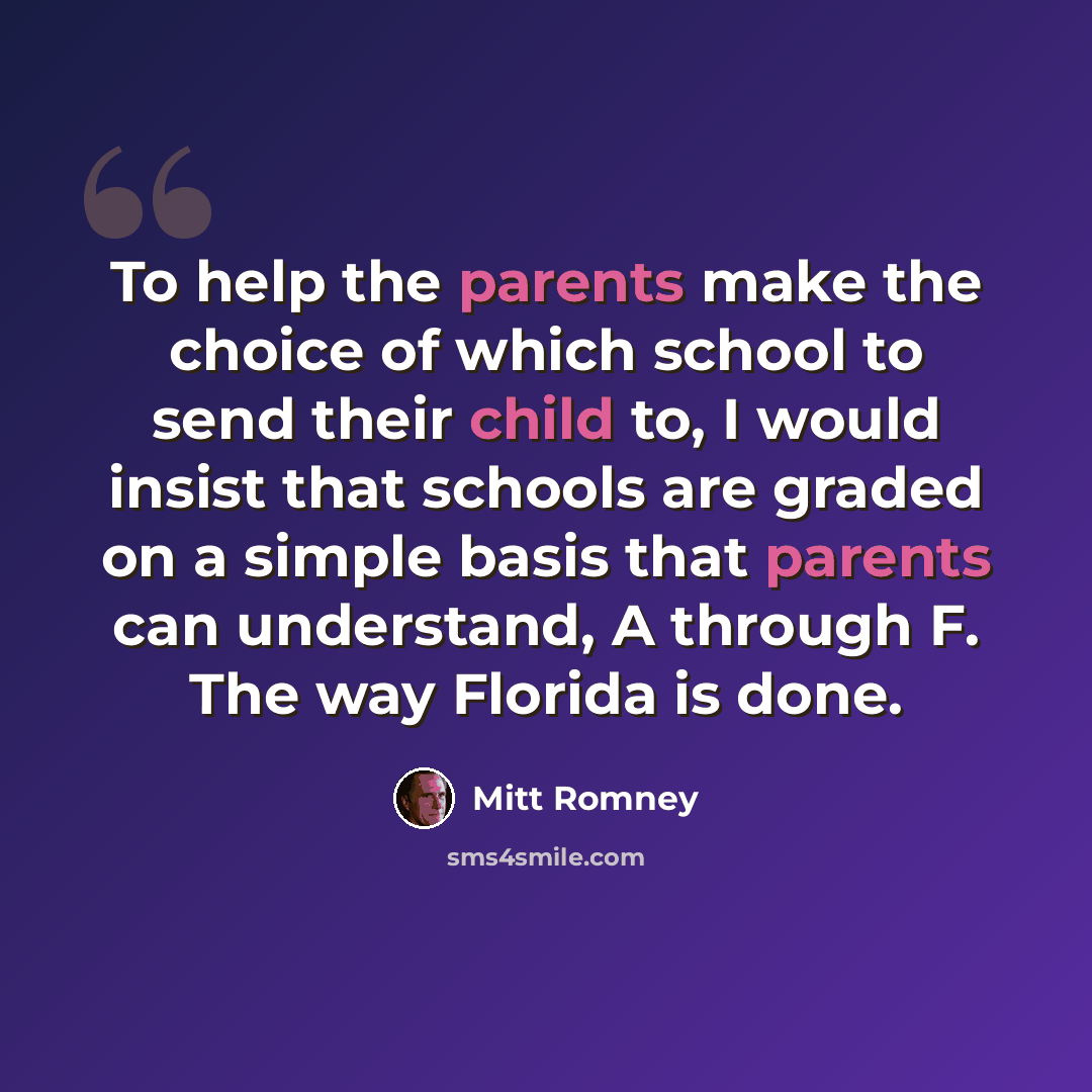 “To help the parents make the choice of which school to send their child to, I would insist that schools are graded on a simple basis that parents can understand, A through F. The way Florida is done.” quote by Mitt Romney
