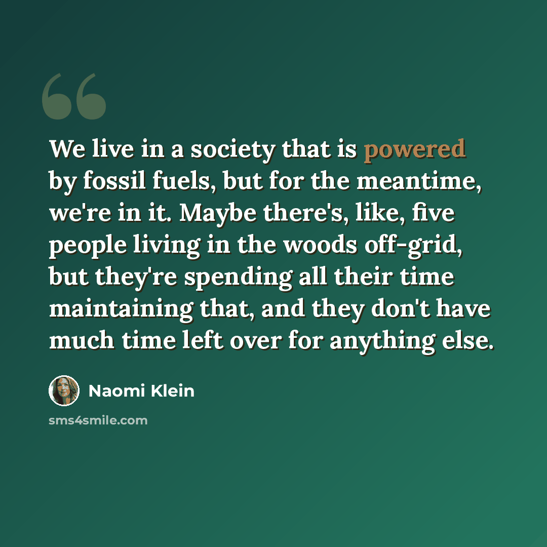“We live in a society that is powered by fossil fuels, but for the meantime, we're in it. Maybe there's, like, five people living in the woods off-grid, but they're spending all their time maintaining that, and they don't have much time left over for anything else.” quote by Naomi Klein