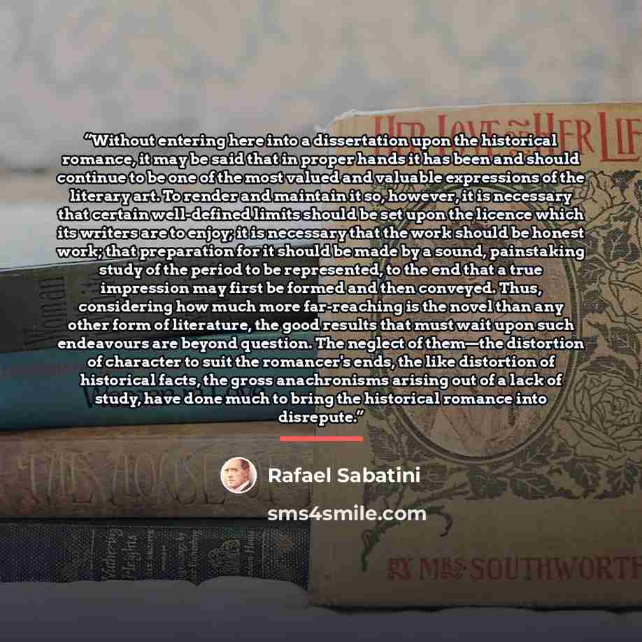 “Without entering here into a dissertation upon the historical romance, it may be said that in proper hands it has been and should continue to be one of the most valued and valuable expressions of the literary art. To render and maintain it so, however, it is necessary that certain well-defined…” quote by Rafael Sabatini