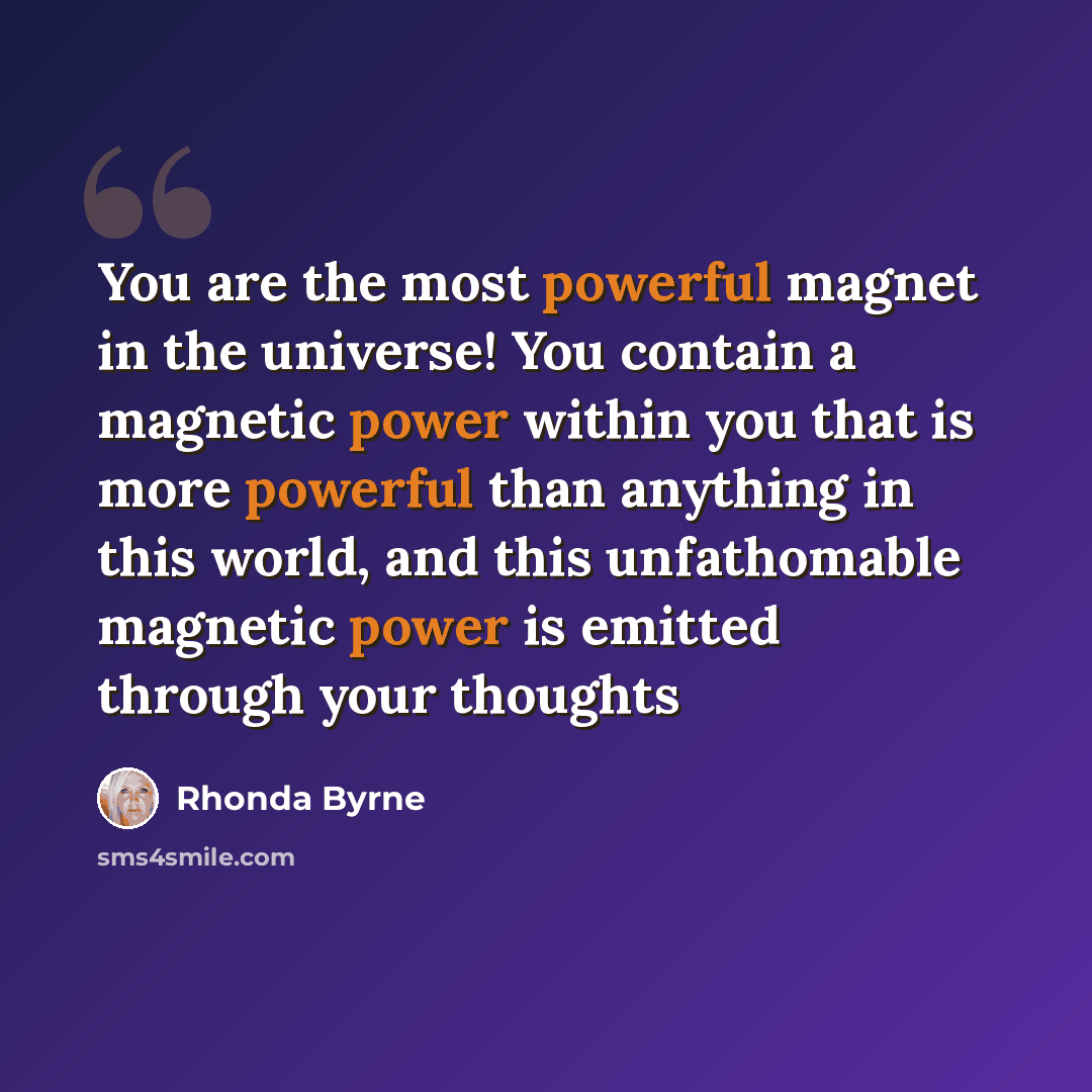 “You are the most powerful magnet in the universe! You contain a magnetic power within you that is more powerful than anything in this world, and this unfathomable magnetic power is emitted through your thoughts” quote by Rhonda Byrne