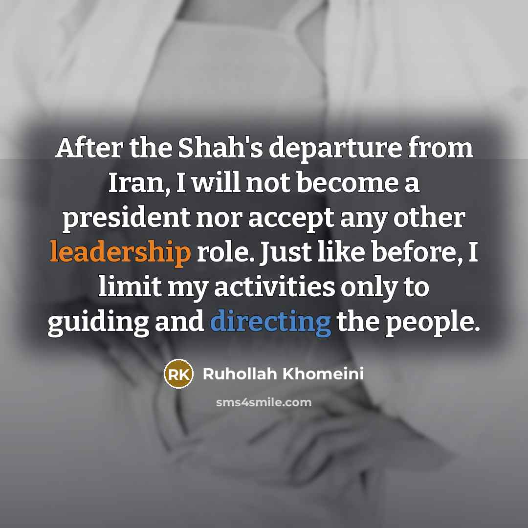 “After the Shah's departure from Iran, I will not become a president nor accept any other leadership role. Just like before, I limit my activities only to guiding and directing the people.” quote by Ruhollah Khomeini