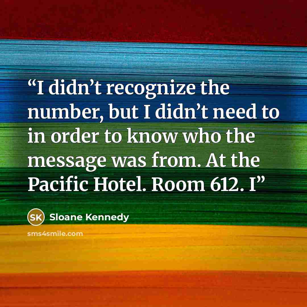 “I didn’t recognize the number, but I didn’t need to in order to know who the message was from. At the Pacific Hotel. Room 612. I” quote by Sloane Kennedy