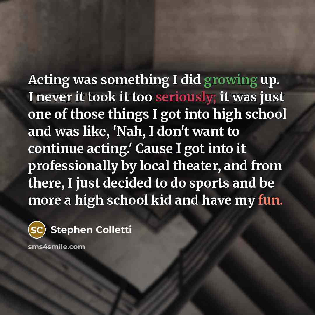 “Acting was something I did growing up. I never it took it too seriously; it was just one of those things I got into high school and was like, 'Nah, I don't want to continue acting.' Cause I got into it professionally by local theater, and from there, I just decided to do sports and be more a high…” quote by Stephen Colletti