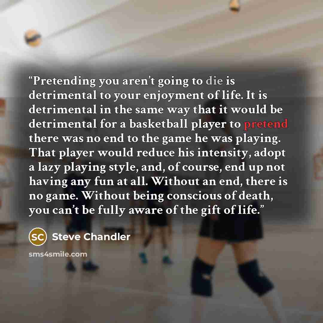 “Pretending you aren’t going to die is detrimental to your enjoyment of life. It is detrimental in the same way that it would be detrimental for a basketball player to pretend there was no end to the game he was playing. That player would reduce his intensity, adopt a lazy playing style, and, of…” quote by Steve Chandler
