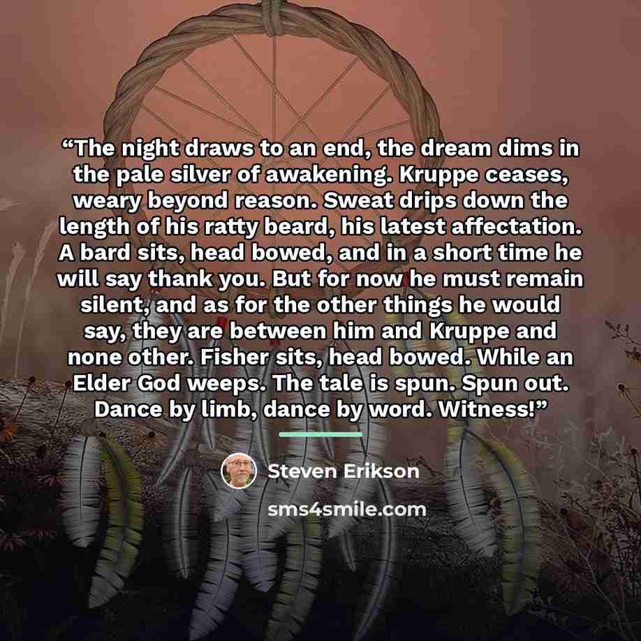 “The night draws to an end, the dream dims in the pale silver of awakening. Kruppe ceases, weary beyond reason. Sweat drips down the length of his ratty beard, his latest affectation. A bard sits, head bowed, and in a short time he will say thank you. But for now he must remain silent, and as for…” quote by Steven Erikson