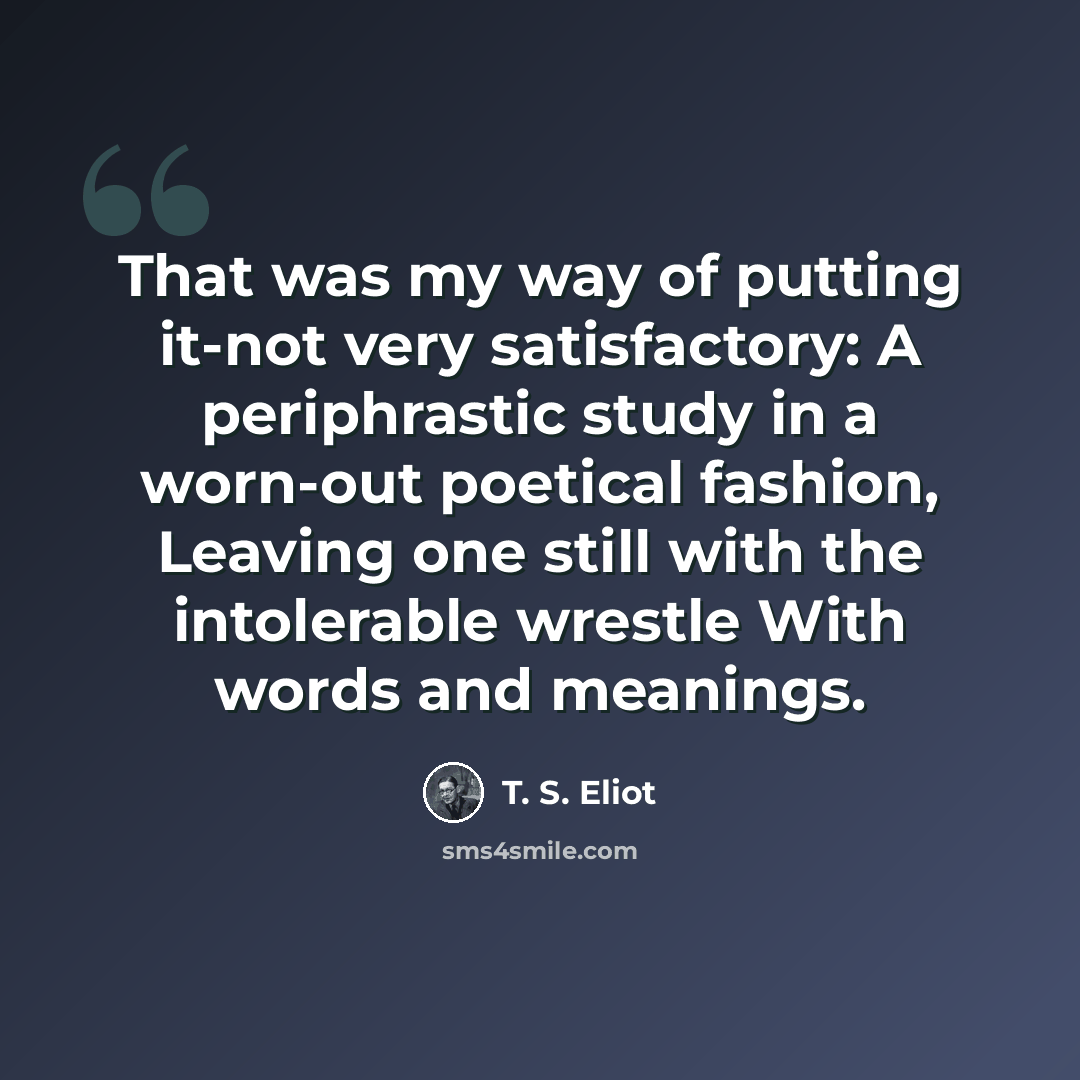 “That was my way of putting it-not very satisfactory: A periphrastic study in a worn-out poetical fashion, Leaving one still with the intolerable wrestle With words and meanings.” quote by T. S. Eliot