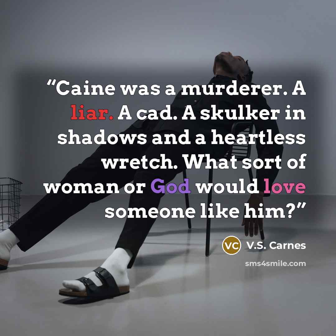 “Caine was a murderer. A liar. A cad. A skulker in shadows and a heartless wretch. What sort of woman or God would love someone like him?” quote by V.S. Carnes