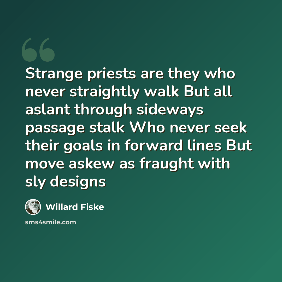 “Strange priests are they who never straightly walk But all aslant through sideways passage stalk Who never seek their goals in forward lines But move askew as fraught with sly designs” quote by Willard Fiske