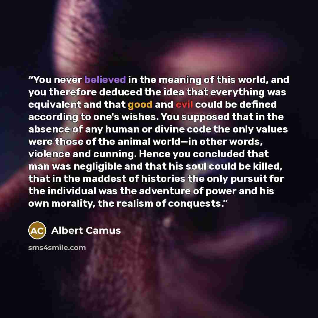 “You never believed in the meaning of this world, and you therefore deduced the idea that everything was equivalent and that good and evil could be defined according to one's wishes. You supposed that in the absence of any human or divine code the only values were those of the animal world—in other…” quote by Albert Camus