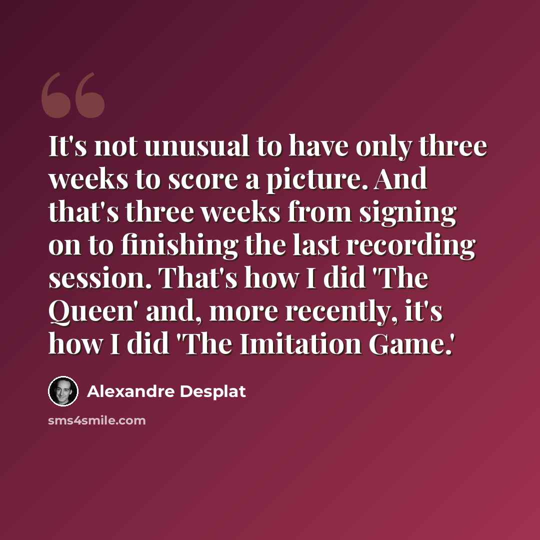 “It's not unusual to have only three weeks to score a picture. And that's three weeks from signing on to finishing the last recording session. That's how I did 'The Queen' and, more recently, it's how I did 'The Imitation Game.'” quote by Alexandre Desplat