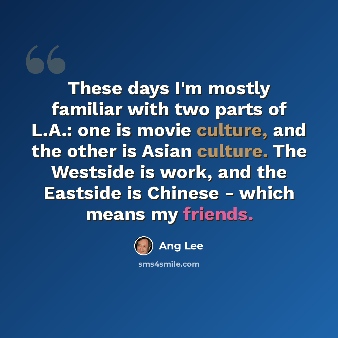 “These days I'm mostly familiar with two parts of L.A.: one is movie culture, and the other is Asian culture. The Westside is work, and the Eastside is Chinese - which means my friends.” quote by Ang Lee