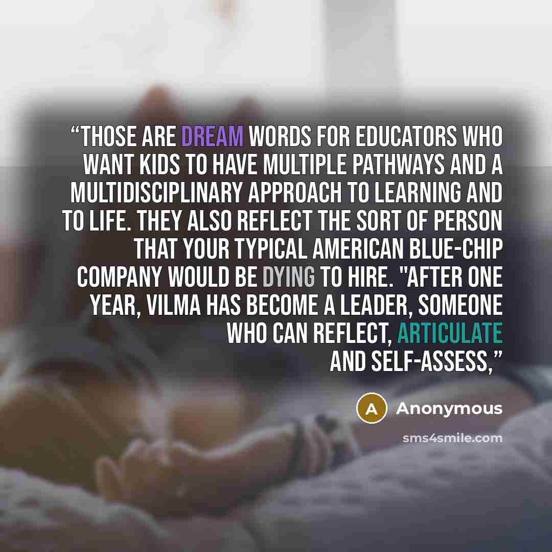 “Those are dream words for educators who want kids to have multiple pathways and a multidisciplinary approach to learning and to life. They also reflect the sort of person that your typical American blue-chip company would be dying to hire. "After one year, Vilma has become a leader, someone who…” quote by Anonymous