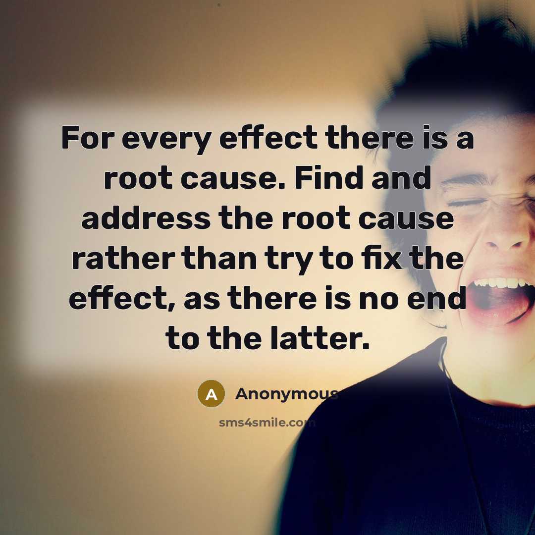 “For every effect there is a root cause. Find and address the root cause rather than try to fix the effect, as there is no end to the latter.” quote by Anonymous