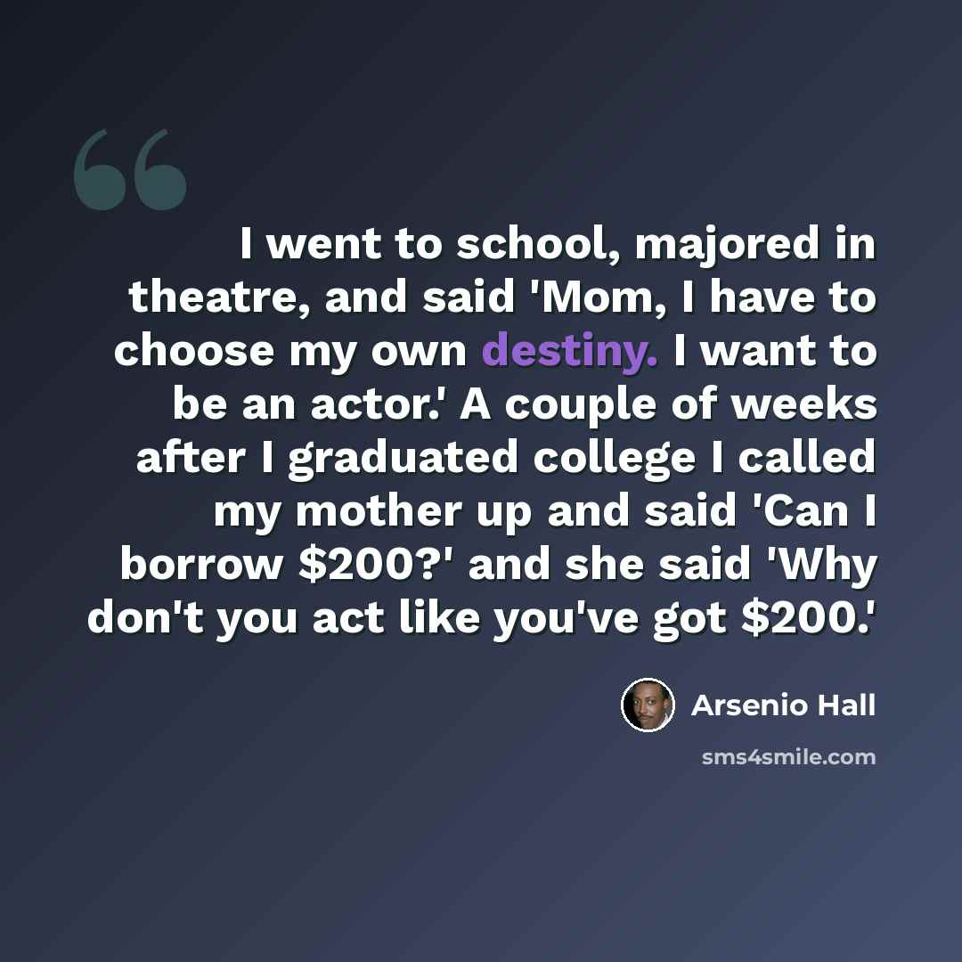 “I went to school, majored in theatre, and said 'Mom, I have to choose my own destiny. I want to be an actor.' A couple of weeks after I graduated college I called my mother up and said 'Can I borrow $200?' and she said 'Why don't you act like you've got $200.'” quote by Arsenio Hall