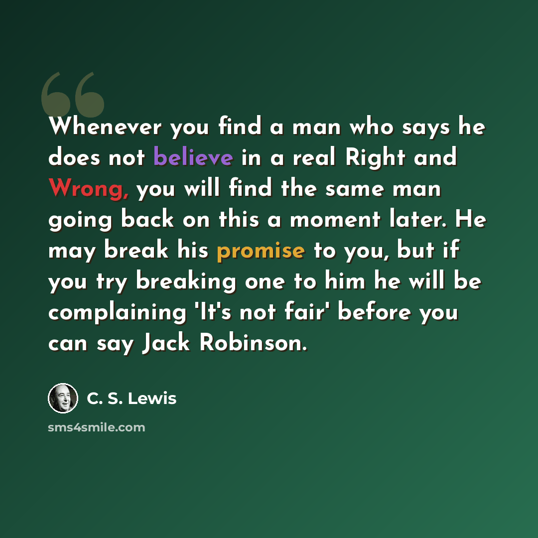 “Whenever you find a man who says he does not believe in a real Right and Wrong, you will find the same man going back on this a moment later. He may break his promise to you, but if you try breaking one to him he will be complaining 'It's not fair' before you can say Jack Robinson.” quote by C. S. Lewis