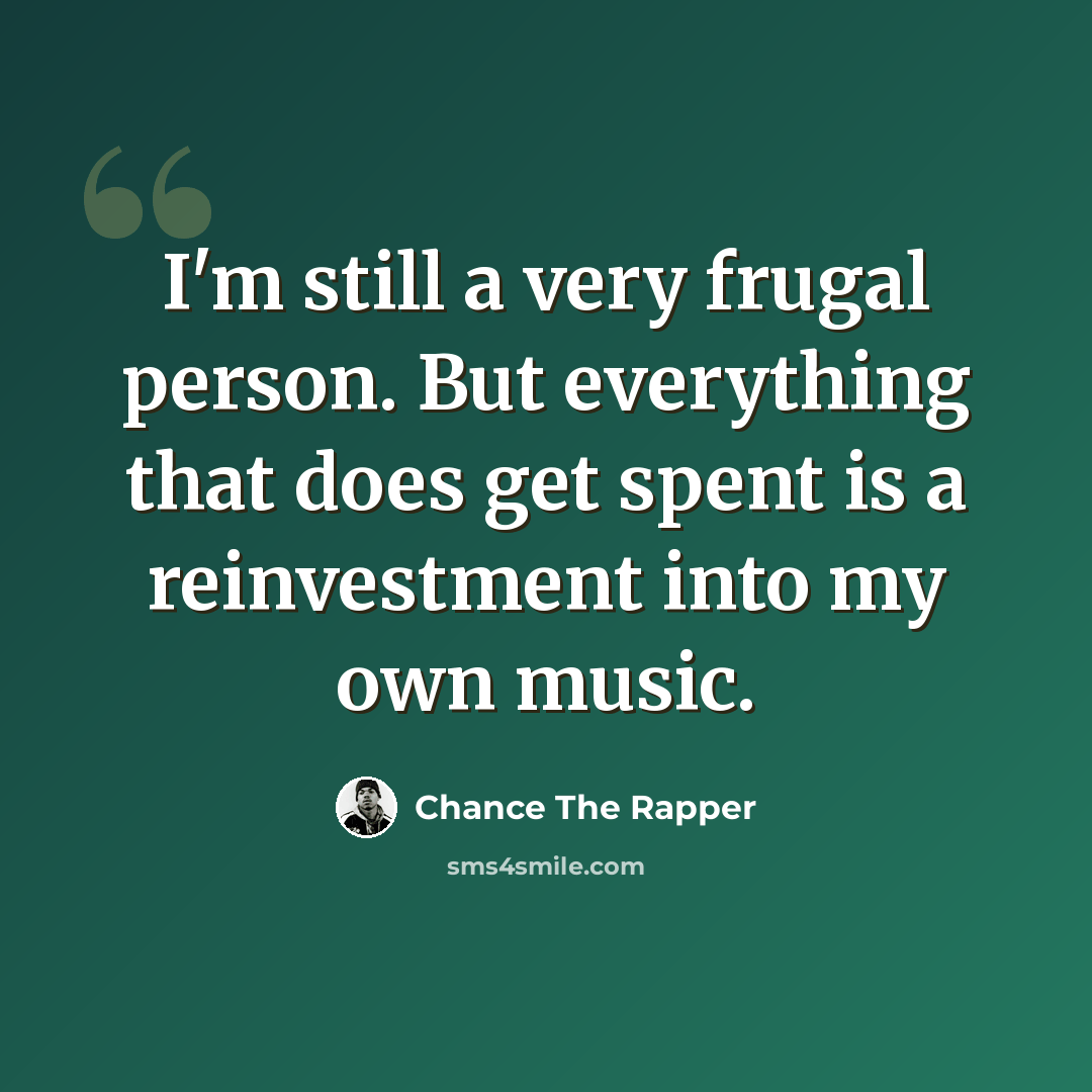 “I'm still a very frugal person. But everything that does get spent is a reinvestment into my own music.” quote by Chance The Rapper