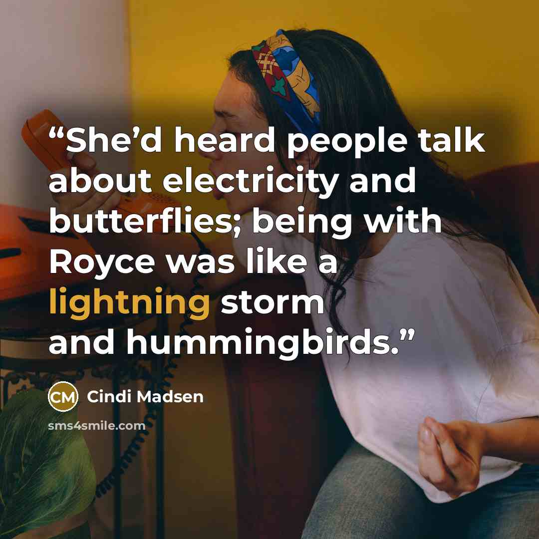 “She’d heard people talk about electricity and butterflies; being with Royce was like a lightning storm and hummingbirds.” quote by Cindi Madsen