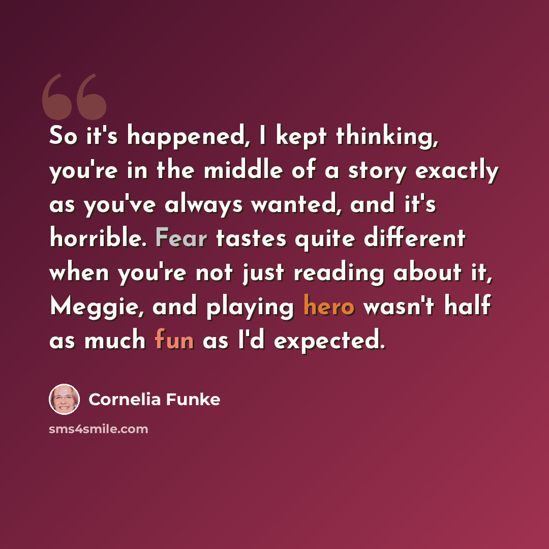 “So it's happened, I kept thinking, you're in the middle of a story exactly as you've always wanted, and it's horrible. Fear tastes quite different when you're not just reading about it, Meggie, and playing hero wasn't half as much fun as I'd expected.” quote by Cornelia Funke