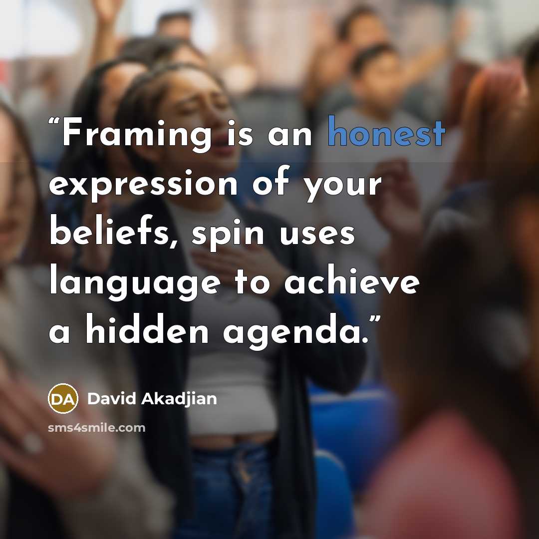 “Framing is an honest expression of your beliefs, spin uses language to achieve a hidden agenda.” quote by David Akadjian