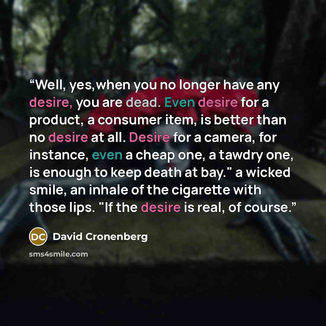 “Well, yes,when you no longer have any desire, you are dead. Even desire for a product, a consumer item, is better than no desire at all. Desire for a camera, for instance, even a cheap one, a tawdry one, is enough to keep death at bay." a wicked smile, an inhale of the cigarette with those lips…” quote by David Cronenberg