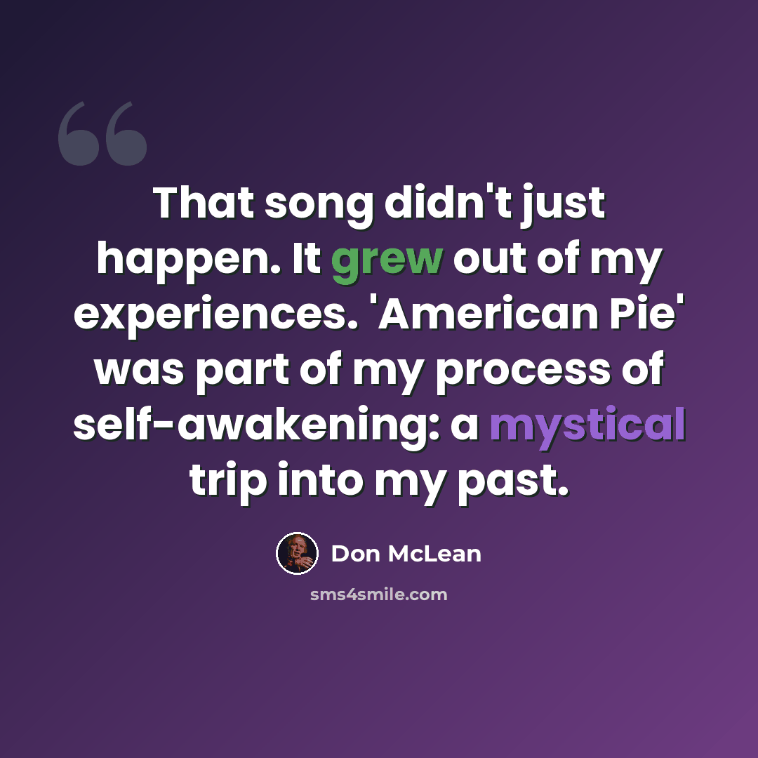 “That song didn't just happen. It grew out of my experiences. 'American Pie' was part of my process of self-awakening: a mystical trip into my past.” quote by Don McLean