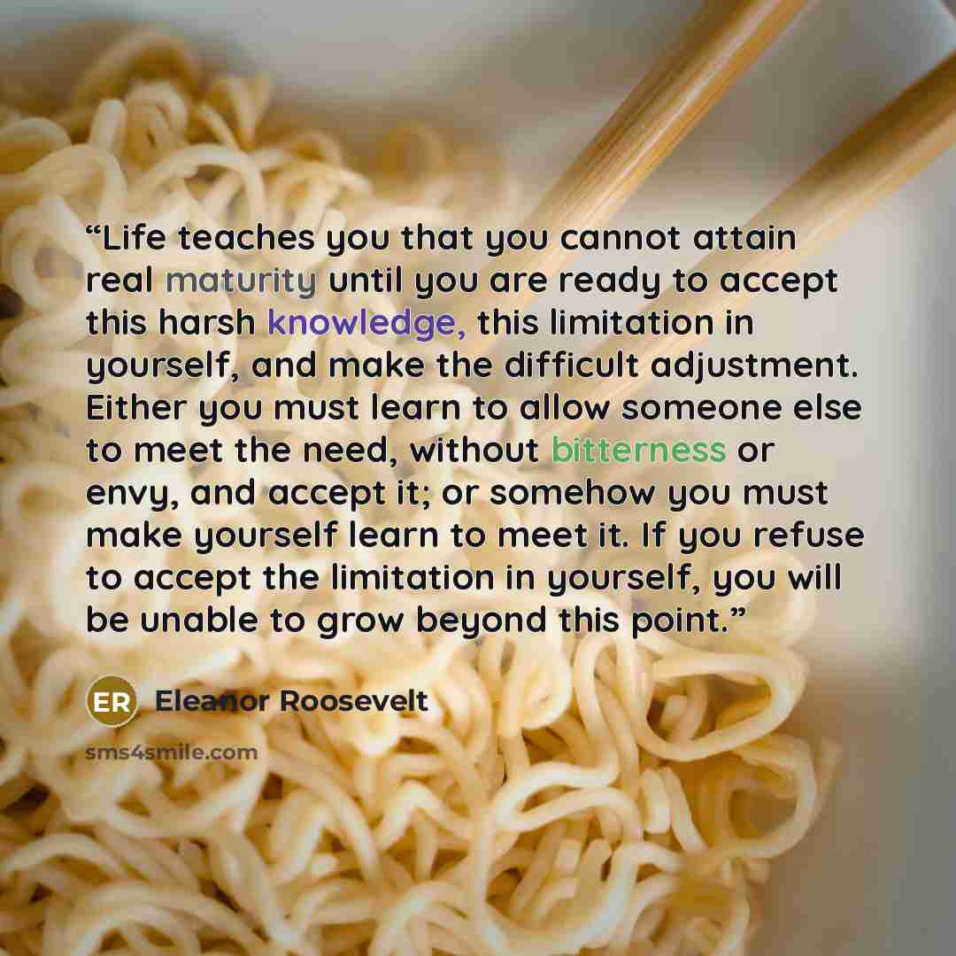 “Life teaches you that you cannot attain real maturity until you are ready to accept this harsh knowledge, this limitation in yourself, and make the difficult adjustment. Either you must learn to allow someone else to meet the need, without bitterness or envy, and accept it; or somehow you must…” quote by Eleanor Roosevelt