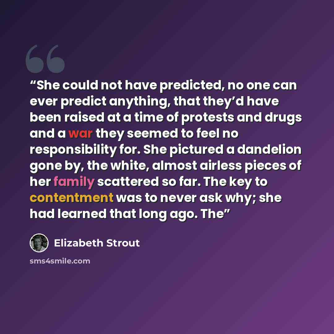 “She could not have predicted, no one can ever predict anything, that they’d have been raised at a time of protests and drugs and a war they seemed to feel no responsibility for. She pictured a dandelion gone by, the white, almost airless pieces of her family scattered so far. The key to…” quote by Elizabeth Strout