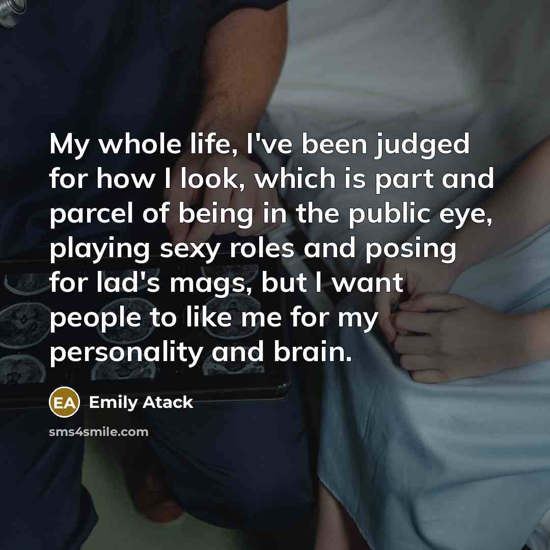 “My whole life, I've been judged for how I look, which is part and parcel of being in the public eye, playing sexy roles and posing for lad's mags, but I want people to like me for my personality and brain.” quote by Emily Atack
