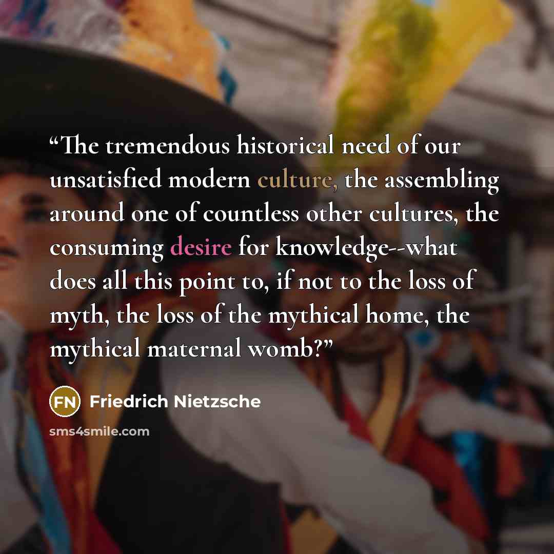 “The tremendous historical need of our unsatisfied modern culture, the assembling around one of countless other cultures, the consuming desire for knowledge--what does all this point to, if not to the loss of myth, the loss of the mythical home, the mythical maternal womb?” quote by Friedrich Nietzsche