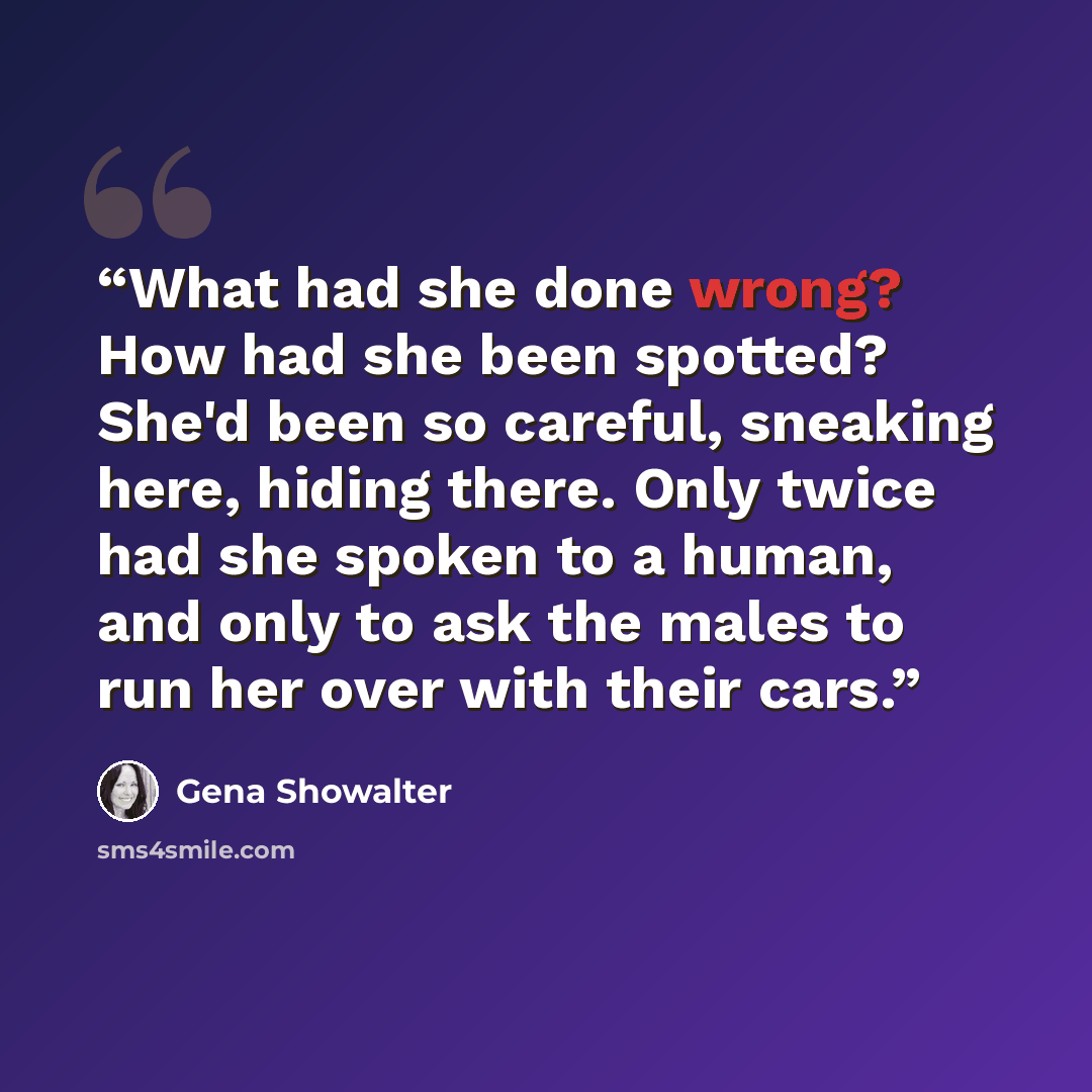 “What had she done wrong? How had she been spotted? She'd been so careful, sneaking here, hiding there. Only twice had she spoken to a human, and only to ask the males to run her over with their cars.” quote by Gena Showalter