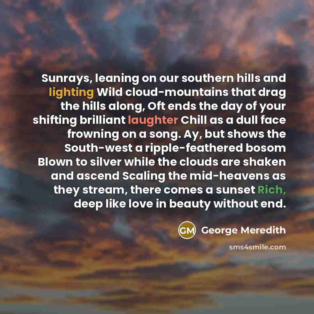 “Sunrays, leaning on our southern hills and lighting Wild cloud-mountains that drag the hills along, Oft ends the day of your shifting brilliant laughter Chill as a dull face frowning on a song. Ay, but shows the South-west a ripple-feathered bosom Blown to silver while the clouds are shaken and…” quote by George Meredith