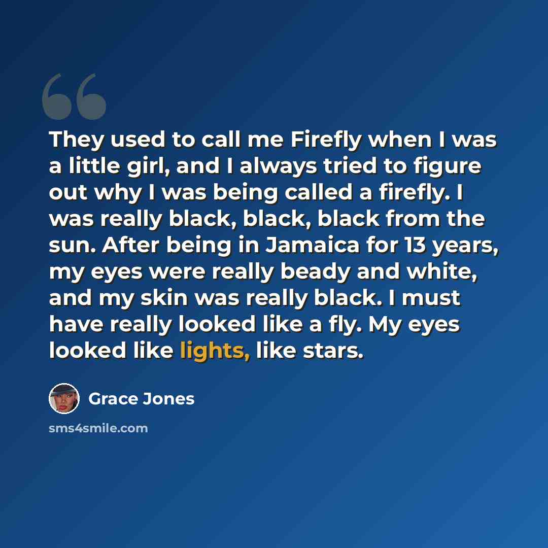 “They used to call me Firefly when I was a little girl, and I always tried to figure out why I was being called a firefly. I was really black, black, black from the sun. After being in Jamaica for 13 years, my eyes were really beady and white, and my skin was really black. I must have really looked…” quote by Grace Jones