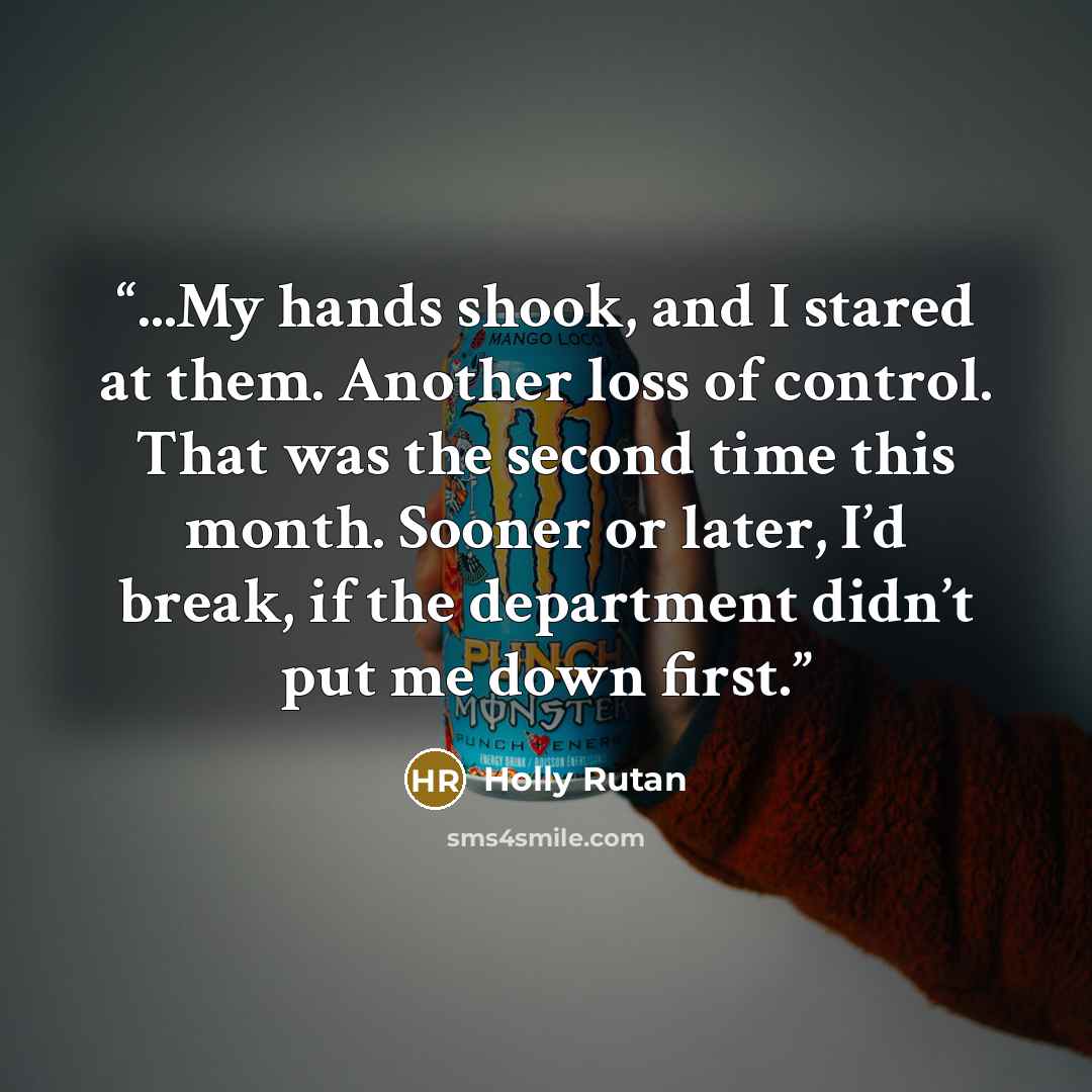 “...My hands shook, and I stared at them. Another loss of control. That was the second time this month. Sooner or later, I’d break, if the department didn’t put me down first.” quote by Holly Rutan