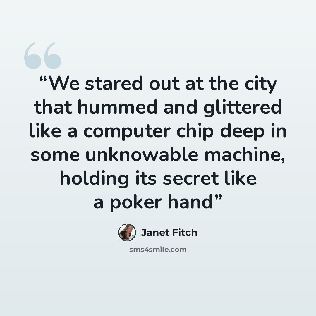 “We stared out at the city that hummed and glittered like a computer chip deep in some unknowable machine, holding its secret like a poker hand” quote by Janet Fitch