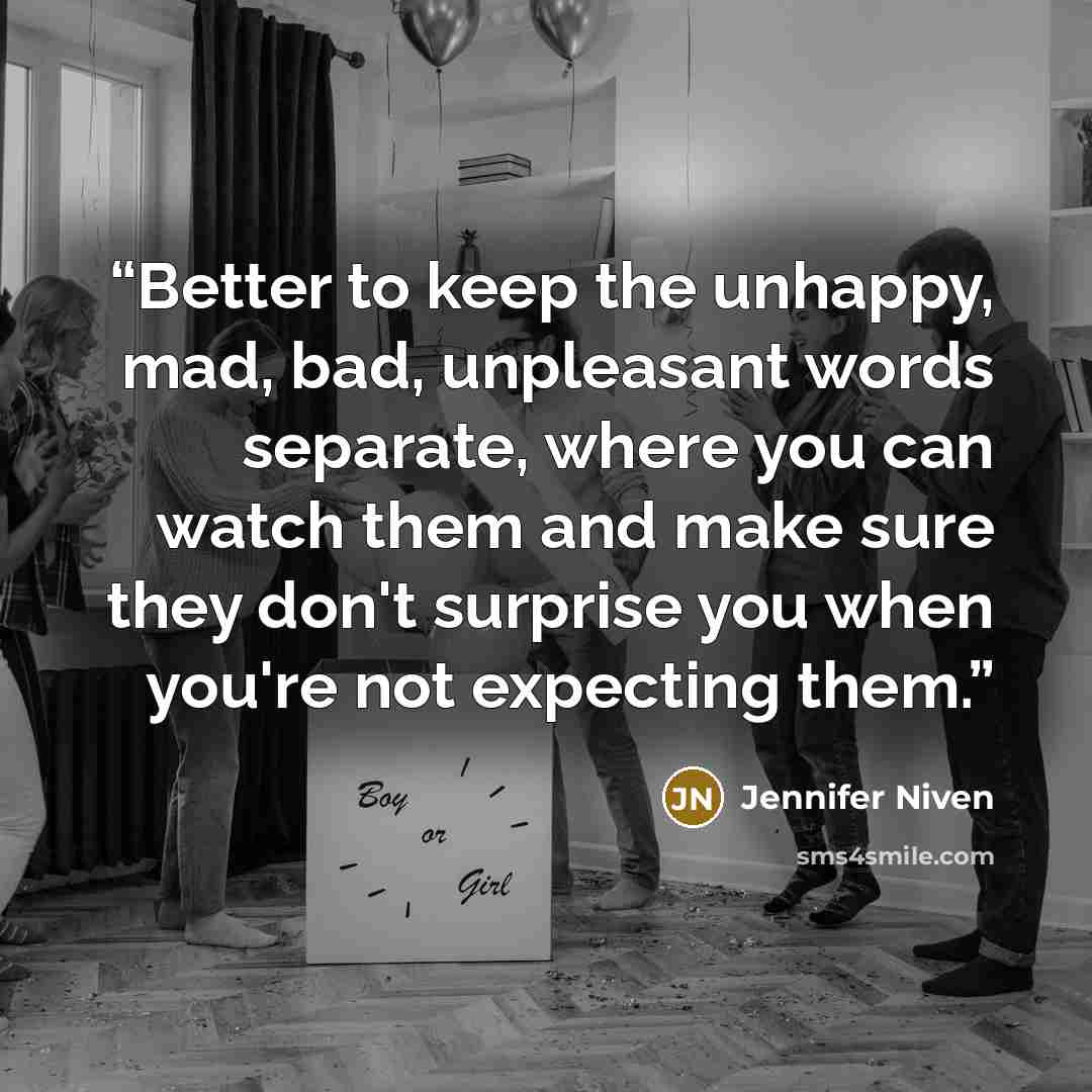 “Better to keep the unhappy, mad, bad, unpleasant words separate, where you can watch them and make sure they don't surprise you when you're not expecting them.” quote by Jennifer Niven