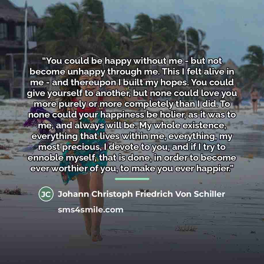 “You could be happy without me - but not become unhappy through me. This I felt alive in me - and thereupon I built my hopes. You could give yourself to another, but none could love you more purely or more completely than I did. To none could your happiness be holier, as it was to me, and always…” quote by Johann Christoph Friedrich Von Schiller