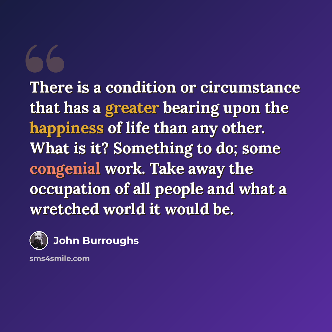 “There is a condition or circumstance that has a greater bearing upon the happiness of life than any other. What is it? Something to do; some congenial work. Take away the occupation of all people and what a wretched world it would be.” quote by John Burroughs