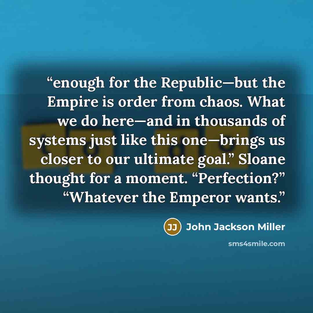 “enough for the Republic—but the Empire is order from chaos. What we do here—and in thousands of systems just like this one—brings us closer to our ultimate goal.” Sloane thought for a moment. “Perfection?” “Whatever the Emperor wants.” quote by John Jackson Miller