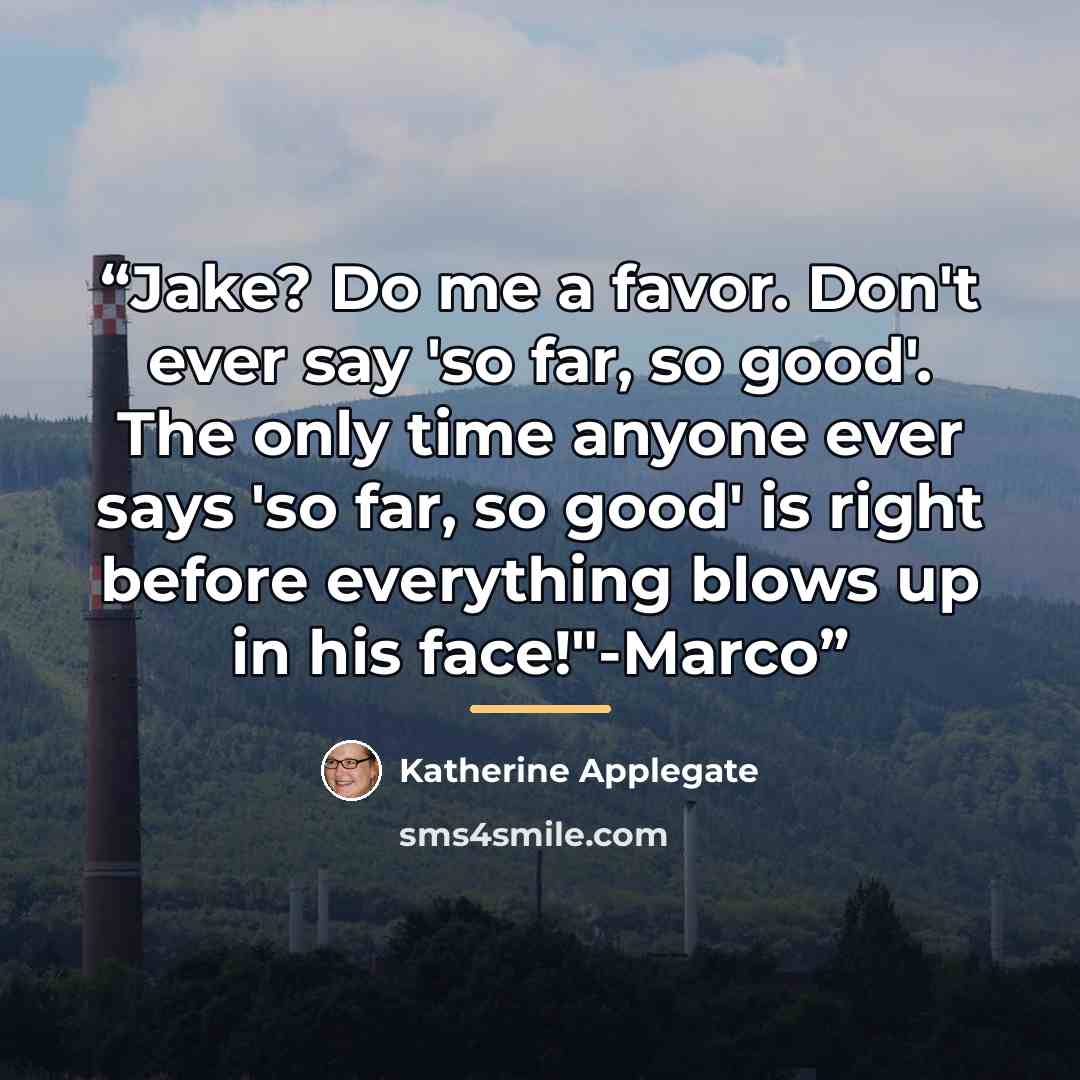 “Jake? Do me a favor. Don't ever say 'so far, so good'. The only time anyone ever says 'so far, so good' is right before everything blows up in his face!"-Marco” quote by Katherine Applegate