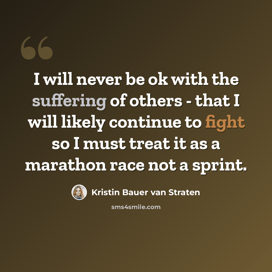 “I will never be ok with the suffering of others - that I will likely continue to fight so I must treat it as a marathon race not a sprint.” quote by Kristin Bauer van Straten