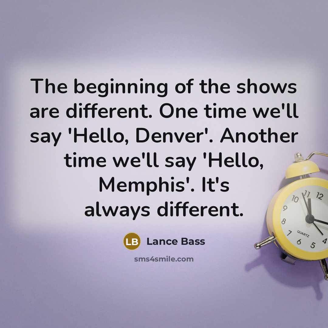 “The beginning of the shows are different. One time we'll say 'Hello, Denver'. Another time we'll say 'Hello, Memphis'. It's always different.” quote by Lance Bass