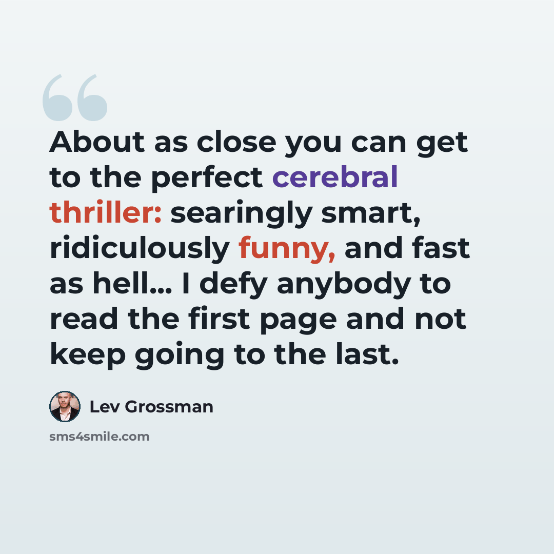 “About as close you can get to the perfect cerebral thriller: searingly smart, ridiculously funny, and fast as hell... I defy anybody to read the first page and not keep going to the last.” quote by Lev Grossman