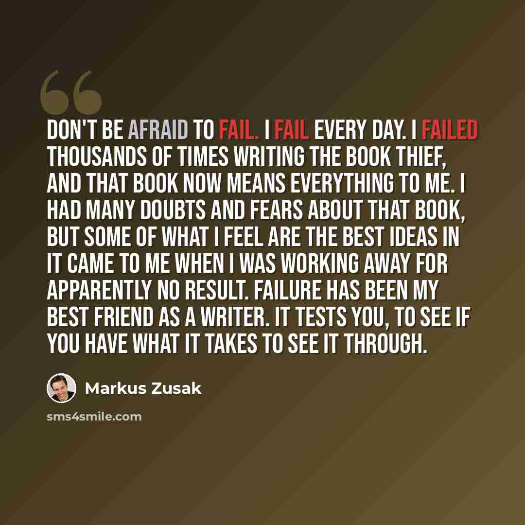 “Don't be afraid to fail. I fail every day. I failed thousands of times writing The Book Thief, and that book now means everything to me. I had many doubts and fears about that book, but some of what I feel are the best ideas in it came to me when I was working away for apparently no result…” quote by Markus Zusak