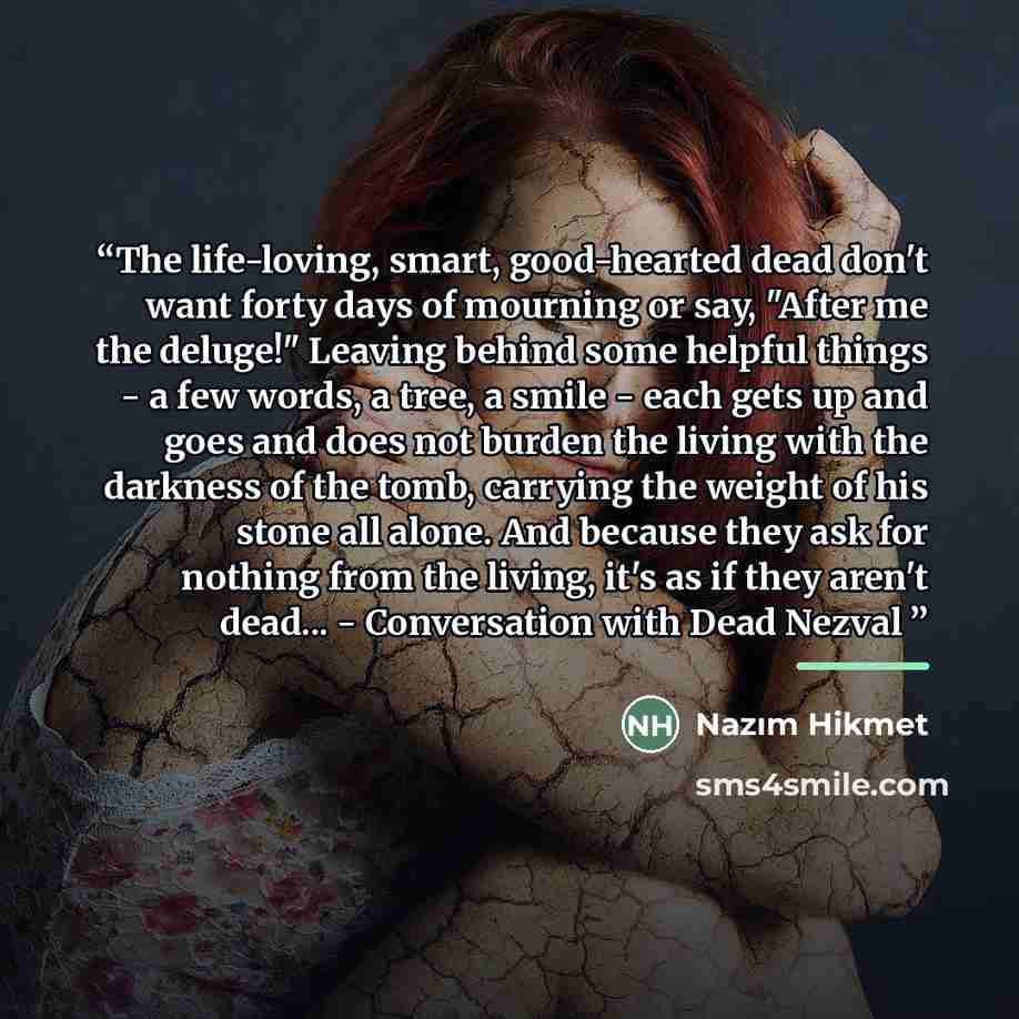 “The life-loving, smart, good-hearted dead don't want forty days of mourning or say, "After me the deluge!" Leaving behind some helpful things - a few words, a tree, a smile - each gets up and goes and does not burden the living with the darkness of the tomb, carrying the weight of his stone all…” quote by Nâzım Hikmet