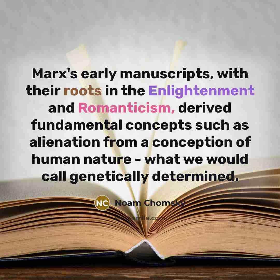 “Marx's early manuscripts, with their roots in the Enlightenment and Romanticism, derived fundamental concepts such as alienation from a conception of human nature - what we would call genetically determined.” quote by Noam Chomsky
